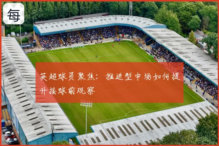 英超球员聚焦：推进型中场如何提升接球前观察